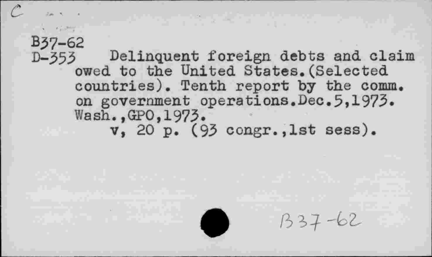 ﻿B57-62
D-555 Delinquent foreign debts and claim owed to the United States.(Selected countries). Tenth report by the comm, on government operations.Dec.5,1975. Wash.,GPO,1975.
v, 20 p. (95 congr.,lst sess).
